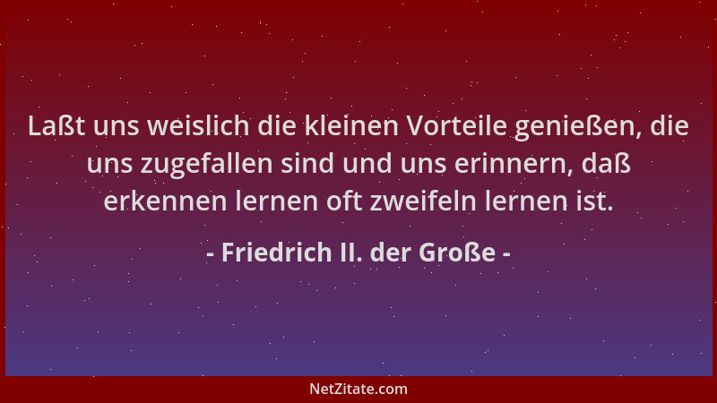 Friedrich II. der Große - Laßt uns weislich die kleinen Vorteile genießen, die uns zugefallen sind und uns erinnern, daß er...