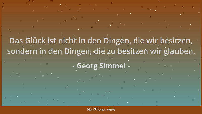 Georg Simmel - Das Glück ist nicht in den Dingen, die wir besitzen, sondern in den Dingen, die zu besitzen wir glauben....
