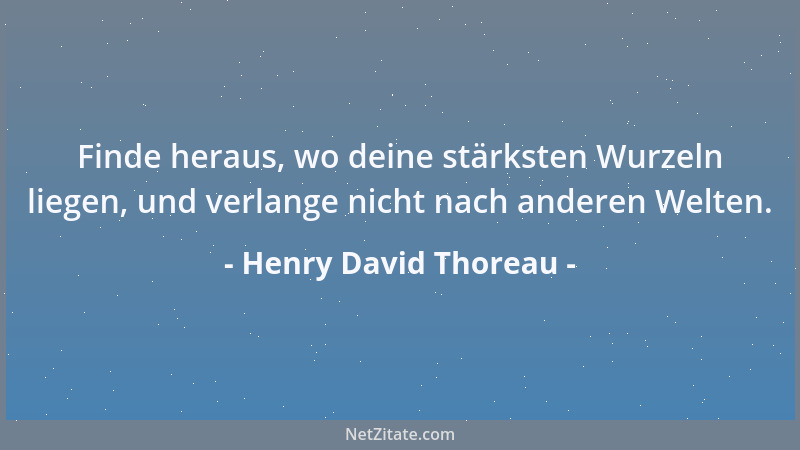 Henry David Thoreau - Finde heraus, wo deine stärksten Wurzeln liegen, und verlange nicht nach anderen Welten....