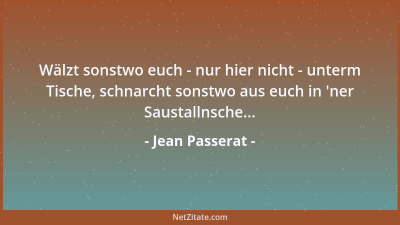 Jean Passerat - Wälzt sonstwo euch - nur hier nicht - unterm Tische, schnarcht sonstwo aus euch in  'ner Saustallnsche......