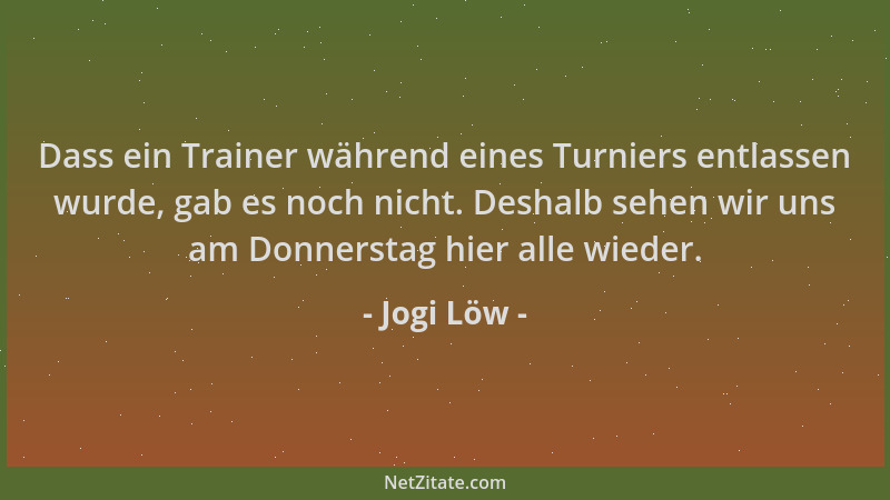 Jogi Löw - Dass ein Trainer während eines Turniers entlassen wurde, gab es noch nicht. Deshalb sehen wir uns am Donnerstag...