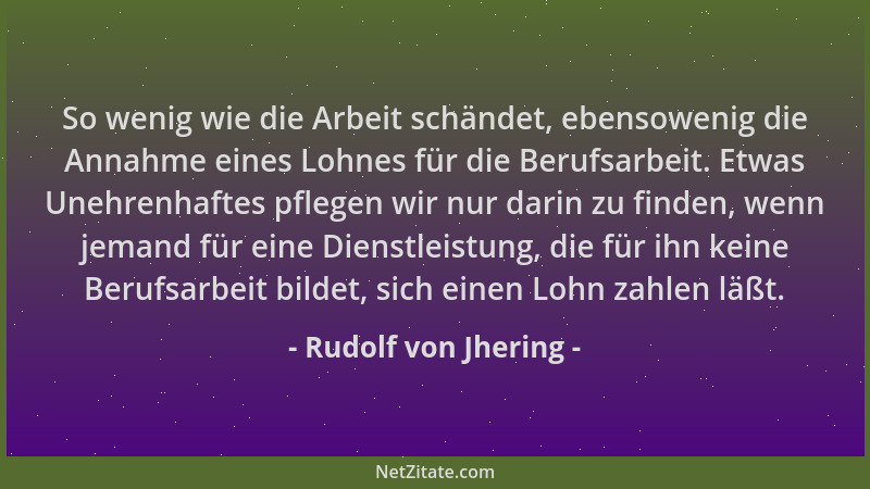 Rudolf von Jhering - So wenig wie die Arbeit schändet, ebensowenig die Annahme eines Lohnes für die Berufsarbeit. Etwas Une...