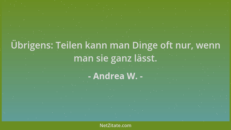 Andrea W. - Übrigens: Teilen kann man Dinge oft nur, wenn man sie ganz lässt....
