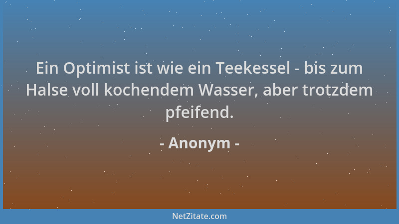 Anonym - Ein Optimist ist wie ein Teekessel - bis zum Halse voll kochendem Wasser, aber trotzdem pfeifend....