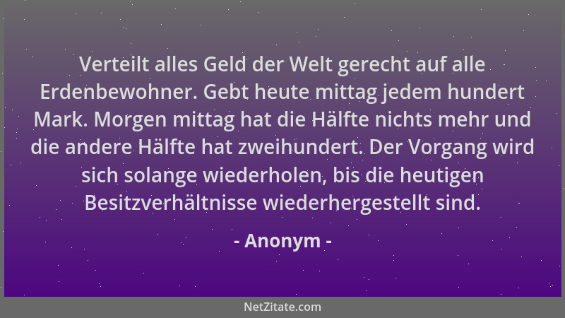 Anonym - Verteilt alles Geld der Welt gerecht auf alle Erdenbewohner. Gebt heute mittag jedem hundert Mark. Morgen mittag h...