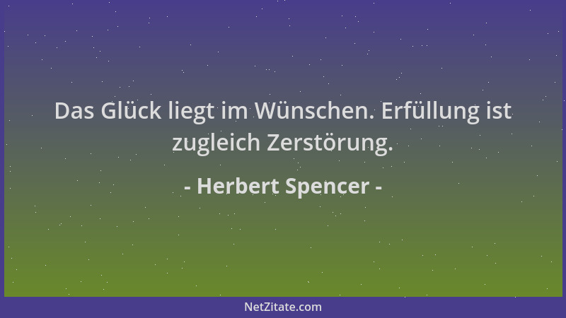 Herbert Spencer - Das Glück liegt im Wünschen. Erfüllung ist zugleich Zerstörung....