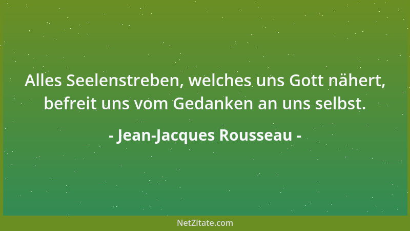 Jean-Jacques Rousseau - Alles Seelenstreben, welches uns Gott nähert, befreit uns vom Gedanken an uns selbst....