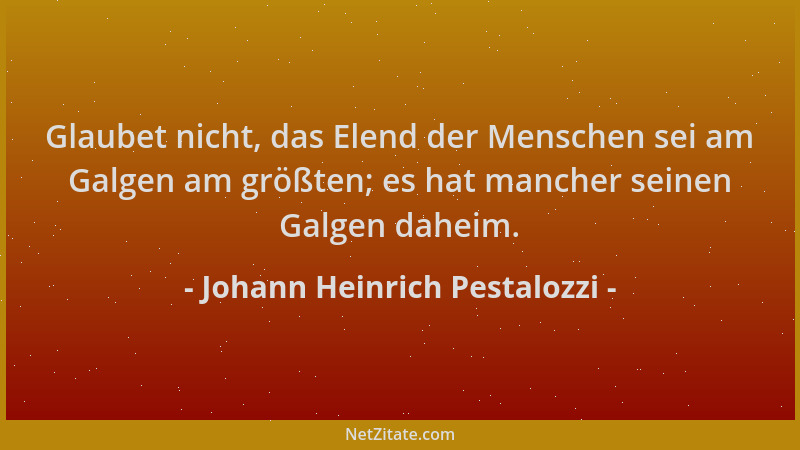 Johann Heinrich Pestalozzi - Glaubet nicht, das Elend der Menschen sei am Galgen am größten; es hat mancher seinen Galgen d...