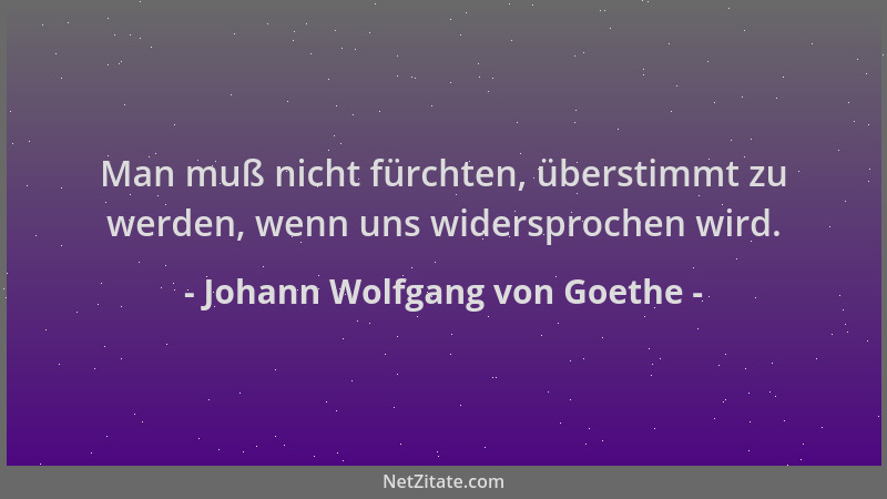 Johann Wolfgang von Goethe - Man muß nicht fürchten, überstimmt zu werden, wenn uns widersprochen wird....
