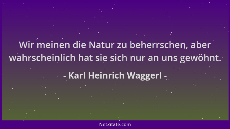 Karl Heinrich Waggerl - Wir meinen die Natur zu beherrschen, aber wahrscheinlich hat sie sich nur an uns gewöhnt....