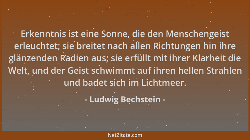 Ludwig Bechstein - Erkenntnis ist eine Sonne, die den Menschengeist erleuchtet; sie breitet nach allen Richtungen hin ihre...