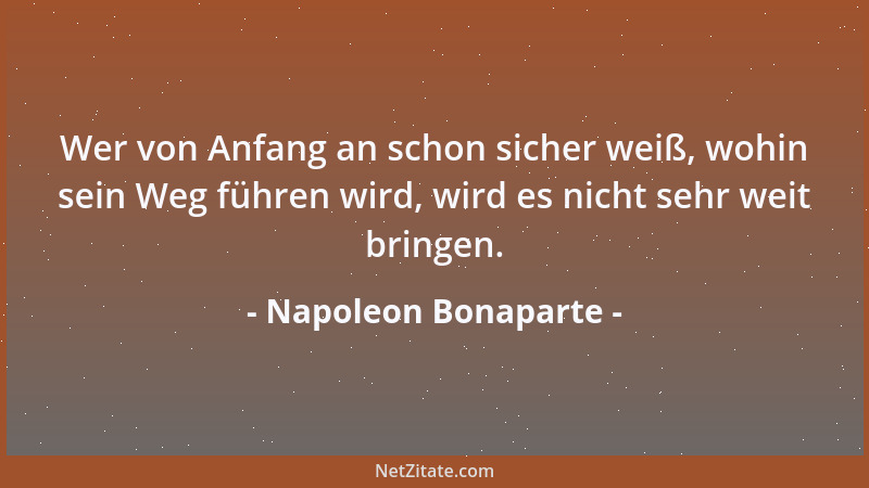 Napoleon Bonaparte - Wer von Anfang an schon sicher weiß, wohin sein Weg führen wird, wird es nicht sehr weit bringen....