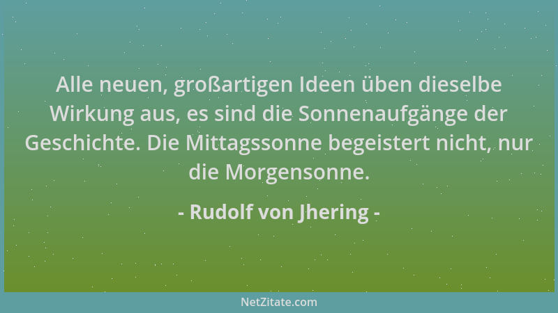 Rudolf von Jhering - Alle neuen, großartigen Ideen üben dieselbe Wirkung aus, es sind die Sonnenaufgänge der Geschichte. Di...