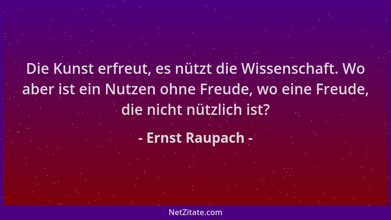 Ernst Raupach - Die Kunst erfreut, es nützt die Wissenschaft. Wo aber ist ein Nutzen ohne Freude, wo eine Freude, die nicht...