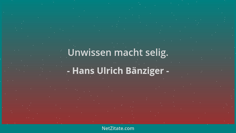 Hans Ulrich Bänziger - Unwissen macht selig....