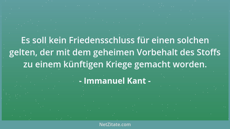 Immanuel Kant - Es soll kein Friedensschluss für einen solchen gelten, der mit dem geheimen Vorbehalt des Stoffs zu einem k...