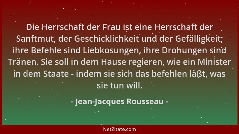 Jean-Jacques Rousseau - Die Herrschaft der Frau ist eine Herrschaft der Sanftmut, der Geschicklichkeit und der Gefälligkeit...