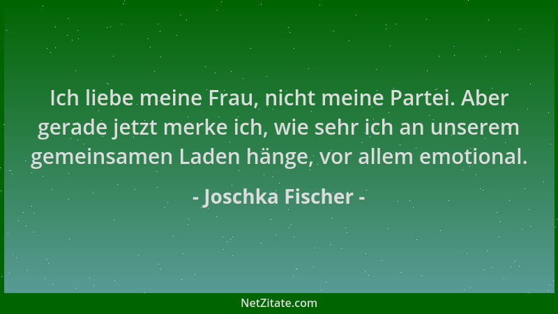 Joschka Fischer - Ich liebe meine Frau, nicht meine Partei. Aber gerade jetzt merke ich, wie sehr ich an unserem gemeinsame...