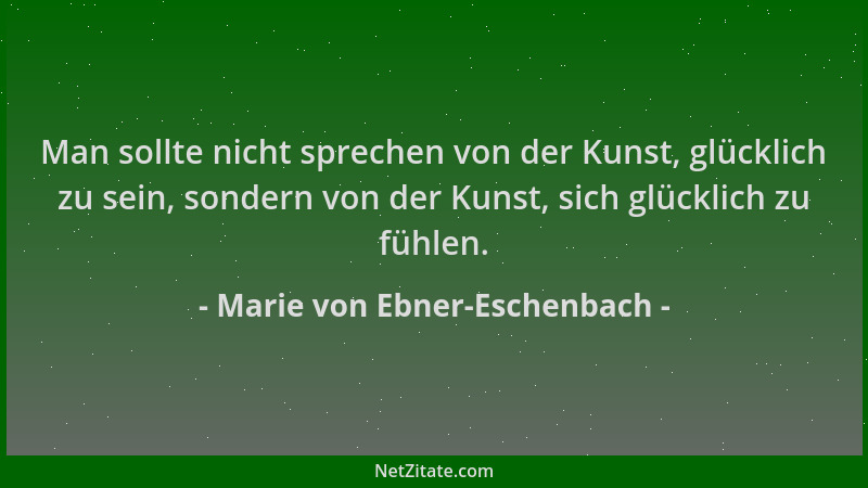 Marie von Ebner-Eschenbach - Man sollte nicht sprechen von der Kunst, glücklich zu sein, sondern von der Kunst, sich glückl...