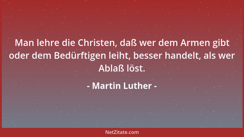 Martin Luther - Man lehre die Christen, daß wer dem Armen gibt oder dem Bedürftigen leiht, besser handelt, als wer Ablaß lö...