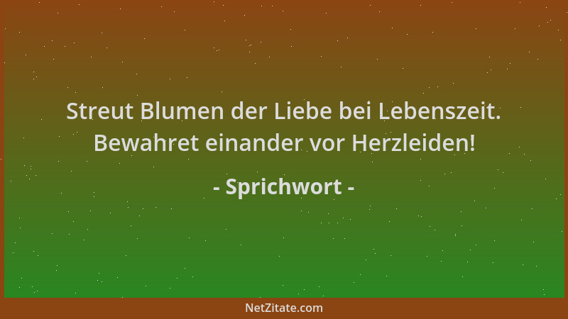 Sprichwort - Streut Blumen der Liebe bei Lebenszeit. Bewahret einander vor Herzleiden!...