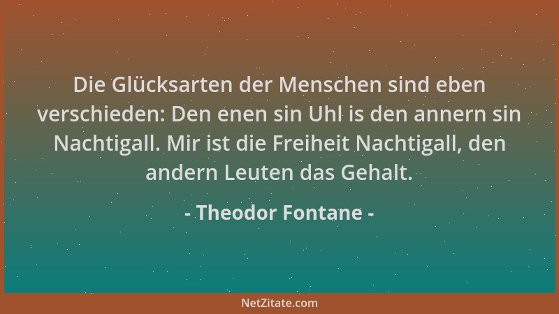 Theodor Fontane - Die Glücksarten der Menschen sind eben verschieden: Den enen sin Uhl is den annern sin Nachtigall. Mir is...