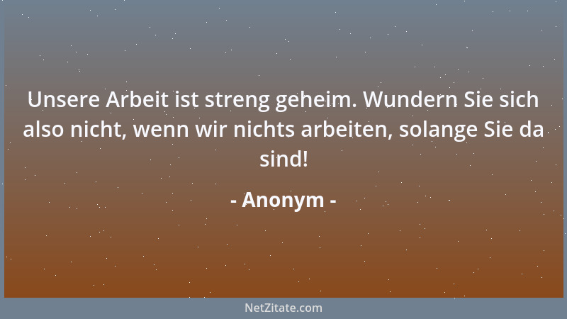 Anonym - Unsere Arbeit ist streng geheim. Wundern Sie sich also nicht, wenn wir nichts arbeiten, solange Sie da sind!...