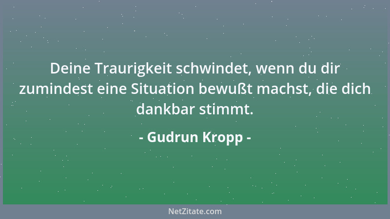 Gudrun Kropp - Deine Traurigkeit schwindet, wenn du dir zumindest eine Situation bewußt machst, die dich dankbar stimmt....