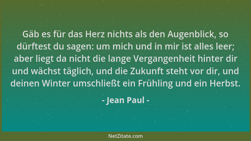 Jean Paul - Gäb es für das Herz nichts als den Augenblick, so dürftest du sagen: um mich und in mir ist alles leer; aber li...