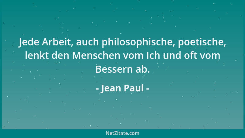 Jean Paul - Jede Arbeit, auch philosophische, poetische, lenkt den Menschen vom Ich und oft vom Bessern ab....