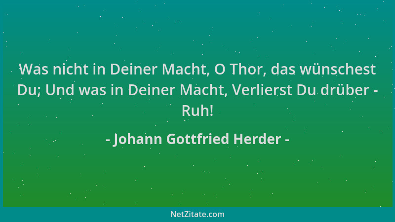 Johann Gottfried Herder - Was nicht in Deiner Macht, O Thor, das wünschest Du; Und was in Deiner Macht, Verlierst Du drüber...