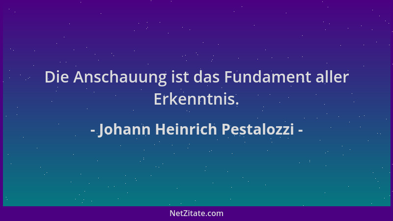Johann Heinrich Pestalozzi - Die Anschauung ist das Fundament aller Erkenntnis....