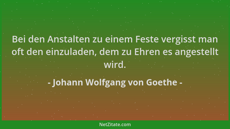 Johann Wolfgang von Goethe - Bei den Anstalten zu einem Feste vergisst man oft den einzuladen, dem zu Ehren es angestellt w...