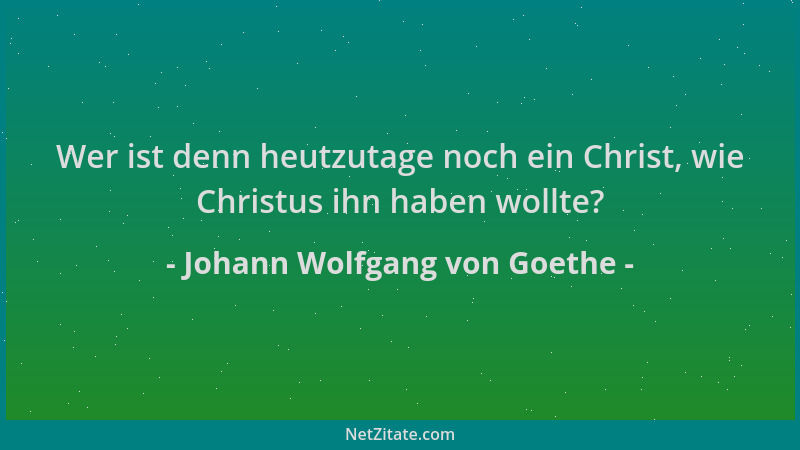 Johann Wolfgang von Goethe - Wer ist denn heutzutage noch ein Christ, wie Christus ihn haben wollte?...