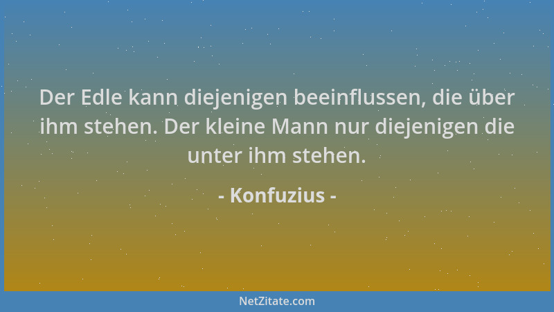 Konfuzius - Der Edle kann diejenigen beeinflussen, die über ihm stehen. Der kleine Mann nur diejenigen die unter ihm stehen...