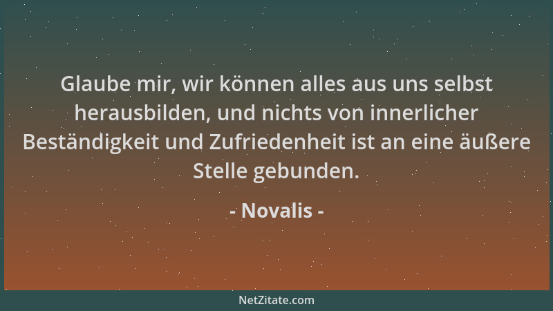 Novalis - Glaube mir, wir können alles aus uns selbst herausbilden, und nichts von innerlicher Beständigkeit und Zufriedenh...