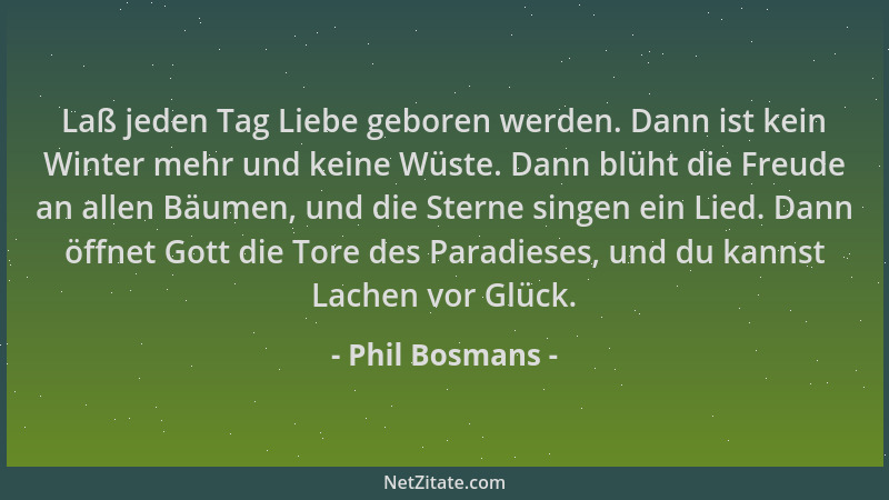Phil Bosmans - Laß jeden Tag Liebe geboren werden. Dann ist kein Winter mehr und keine Wüste. Dann blüht die Freude an alle...