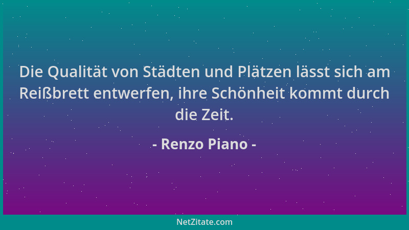 Renzo Piano - Die Qualität von Städten und Plätzen lässt sich am Reißbrett entwerfen, ihre Schönheit kommt durch die Zeit....