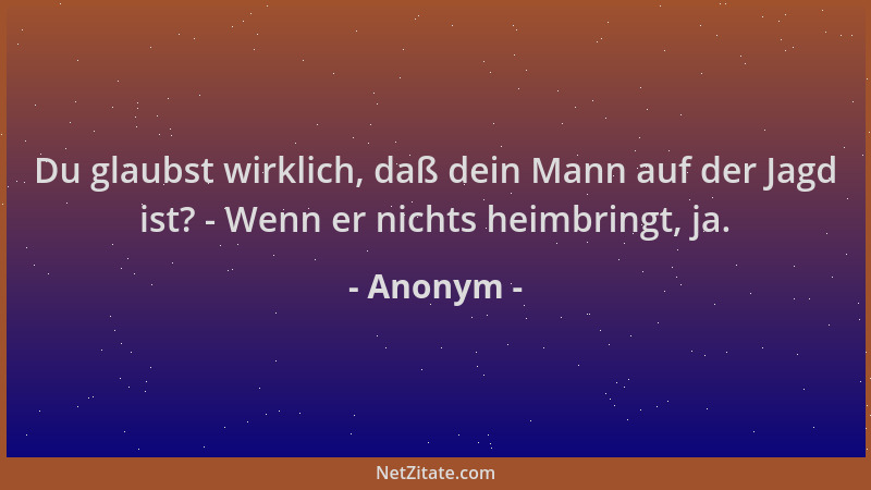 Anonym - Du glaubst wirklich, daß dein Mann auf der Jagd ist? - Wenn er nichts heimbringt, ja....