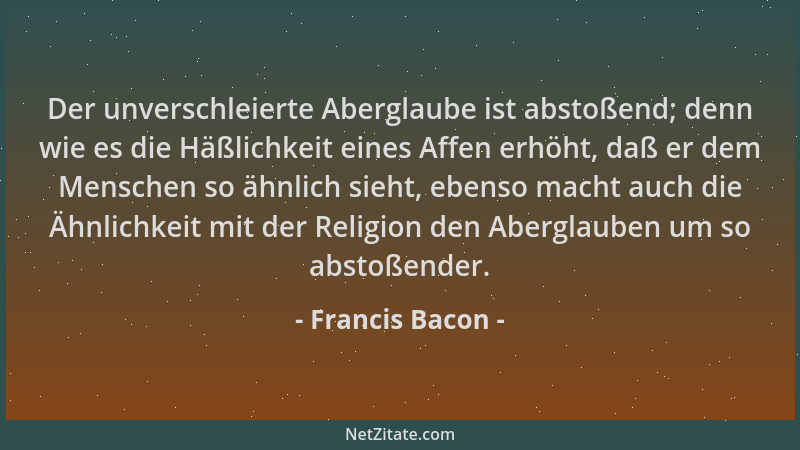 Francis Bacon - Der unverschleierte Aberglaube ist abstoßend; denn wie es die Häßlichkeit eines Affen erhöht, daß er dem Me...