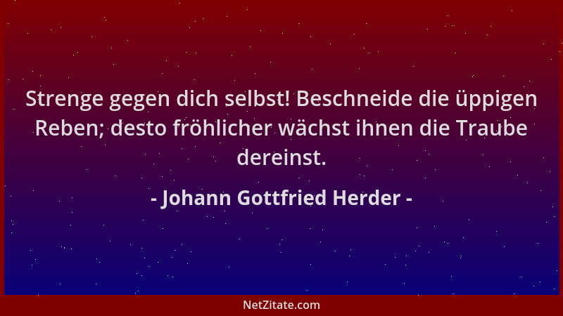 Johann Gottfried Herder - Strenge gegen dich selbst! Beschneide die üppigen Reben; desto fröhlicher wächst ihnen die Traube...