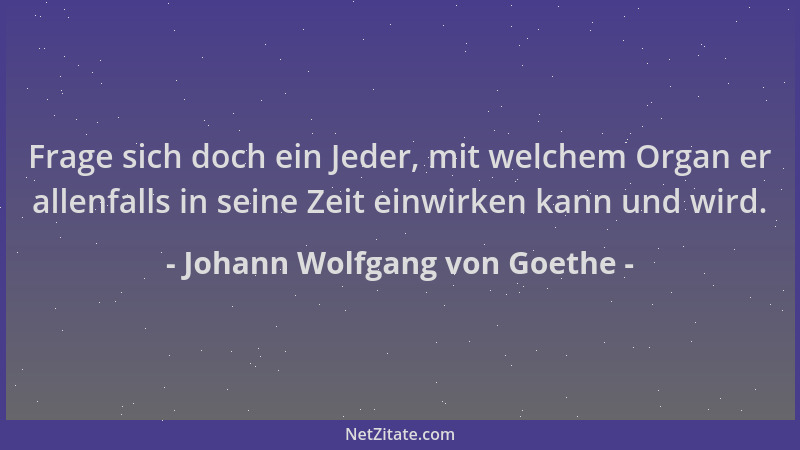 Johann Wolfgang von Goethe - Frage sich doch ein Jeder, mit welchem Organ er allenfalls in seine Zeit einwirken kann und wi...