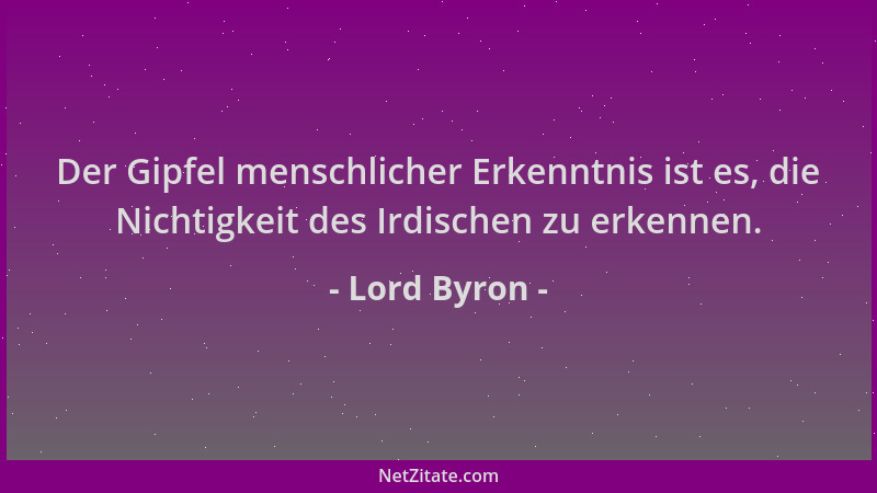 Lord Byron - Der Gipfel menschlicher Erkenntnis ist es, die Nichtigkeit des Irdischen zu erkennen....