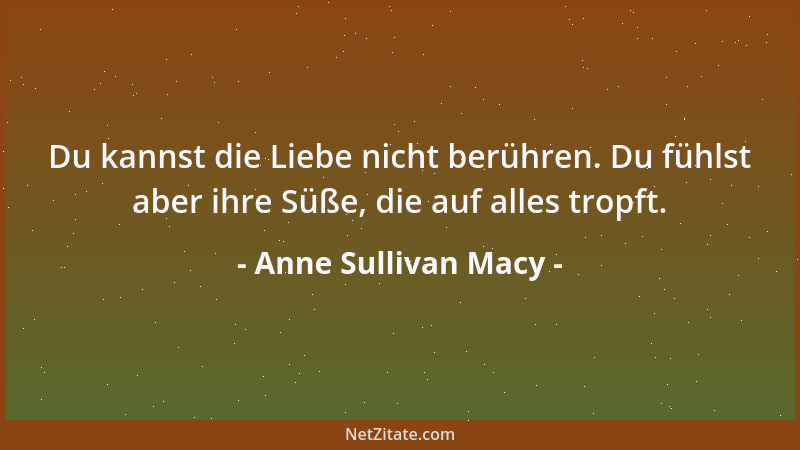 Anne Sullivan Macy - Du kannst die Liebe nicht berühren. Du fühlst aber ihre Süße, die auf alles tropft....