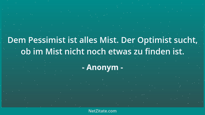 Anonym - Dem Pessimist ist alles Mist. Der Optimist sucht, ob im Mist nicht noch etwas zu finden ist....