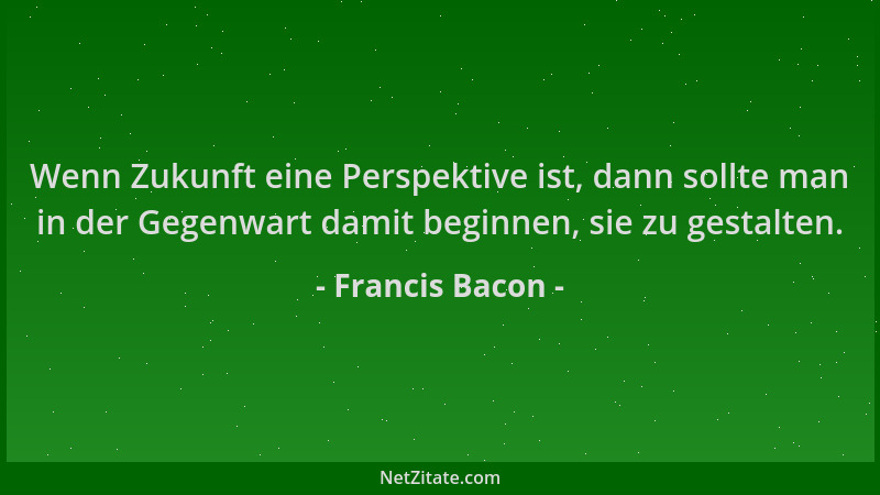 Francis Bacon - Wenn Zukunft eine Perspektive ist, dann sollte man in der Gegenwart damit beginnen, sie zu gestalten....