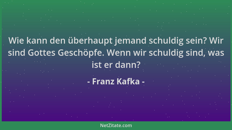Franz Kafka - Wie kann den überhaupt jemand schuldig sein? Wir sind Gottes Geschöpfe. Wenn wir schuldig sind, was ist er da...