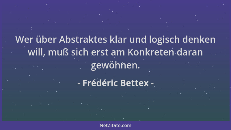 Frédéric Bettex - Wer über Abstraktes klar und logisch denken will, muß sich erst am Konkreten daran gewöhnen....