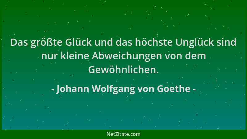 Johann Wolfgang von Goethe - Das größte Glück und das höchste Unglück sind nur kleine Abweichungen von dem Gewöhnlichen....