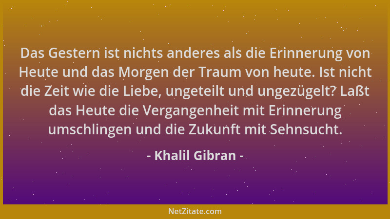 Khalil Gibran - Das Gestern ist nichts anderes als die Erinnerung von Heute und das Morgen der Traum von heute. Ist nicht d...